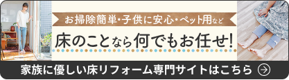 お掃除簡単・子供に安心・ペット用など
床のことなら何でもお任せ！
家族に優しい床リフォーム専門サイトはこちら